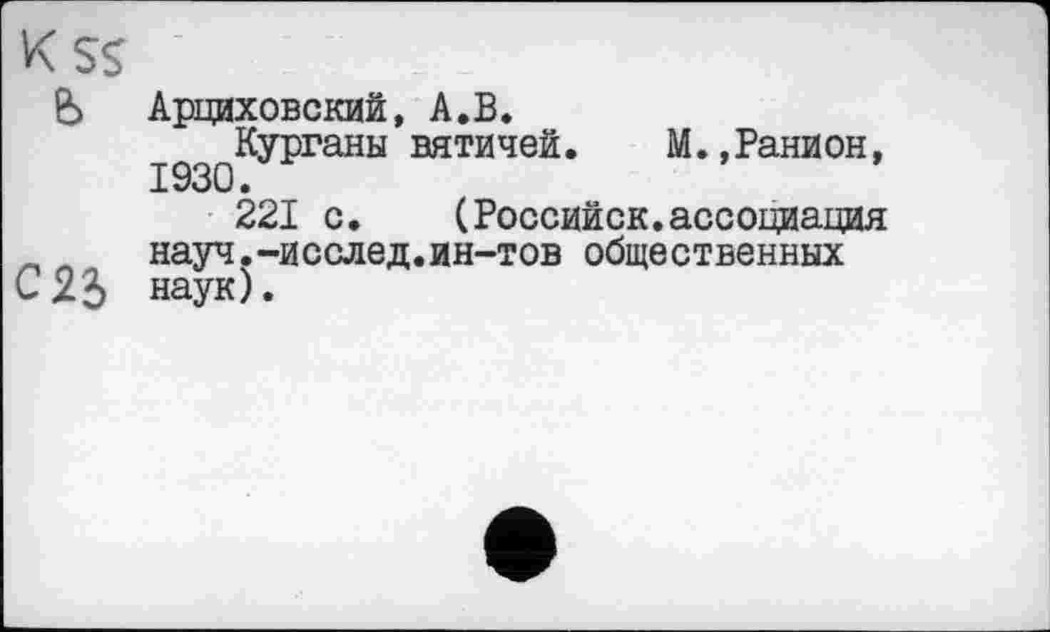 ﻿к SS
Ь Арциховский, А.В.
Курганы вятичей. М.,Ранион, 1930.
221 с. (Российск.ассоциация науч.-исслед.ин-тов общественных
С23 наук).